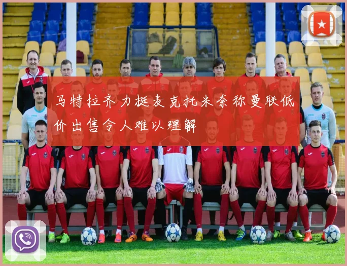 马特拉齐力挺麦克托米奈称曼联低价出售令人难以理解