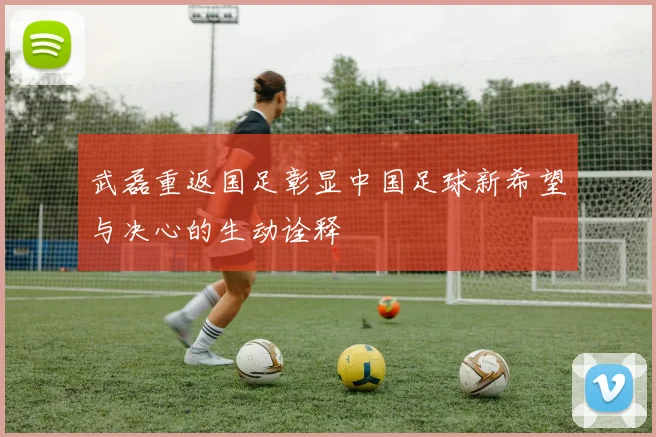 武磊重返国足彰显中国足球新希望与决心的生动诠释