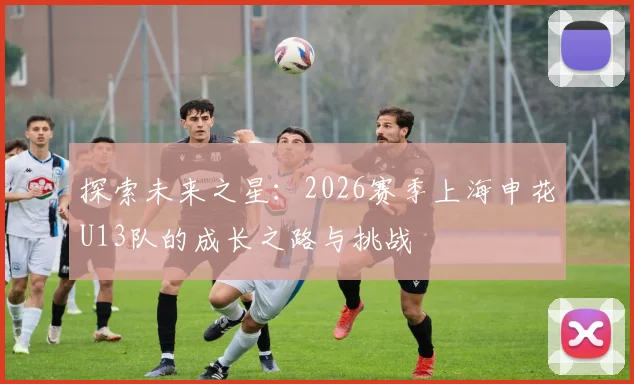 探索未来之星：2026赛季上海申花U13队的成长之路与挑战
