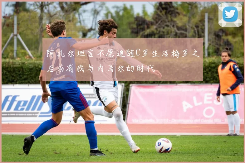 阿扎尔坦言不愿追随C罗生活梅罗之后或有我与内马尔的时代