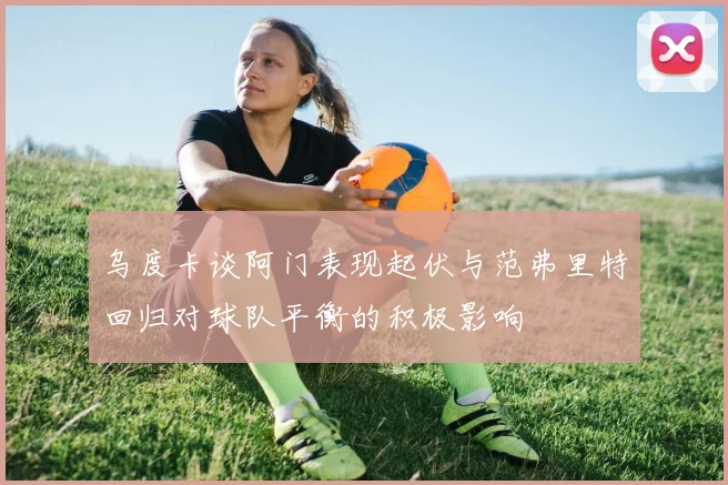 乌度卡谈阿门表现起伏与范弗里特回归对球队平衡的积极影响