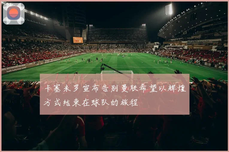 卡塞米罗宣布告别曼联希望以辉煌方式结束在球队的旅程