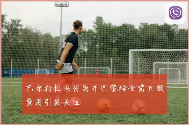巴尔科拉或将离开巴黎转会需巨额费用引发关注