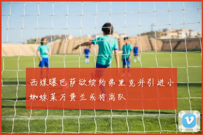 西媒曝巴萨欲续约弗里克并引进小蜘蛛莱万费兰或将离队