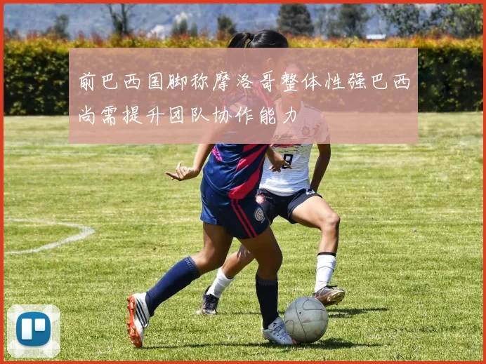 前巴西国脚称摩洛哥整体性强巴西尚需提升团队协作能力