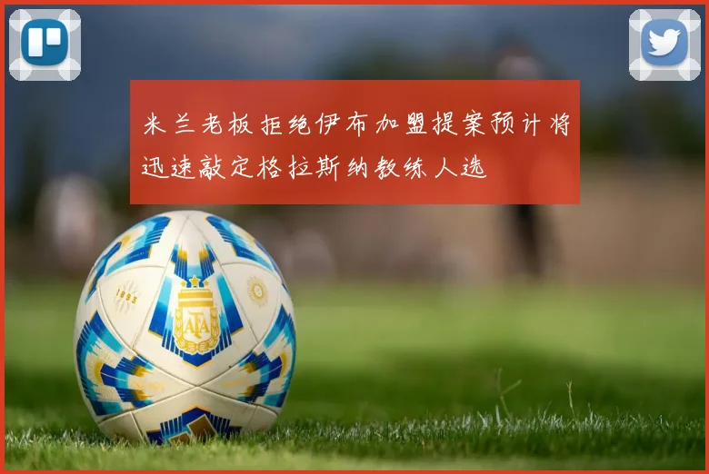 米兰老板拒绝伊布加盟提案预计将迅速敲定格拉斯纳教练人选