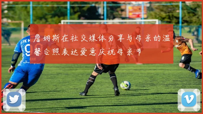 詹姆斯在社交媒体分享与母亲的温馨合照表达爱意庆祝母亲节