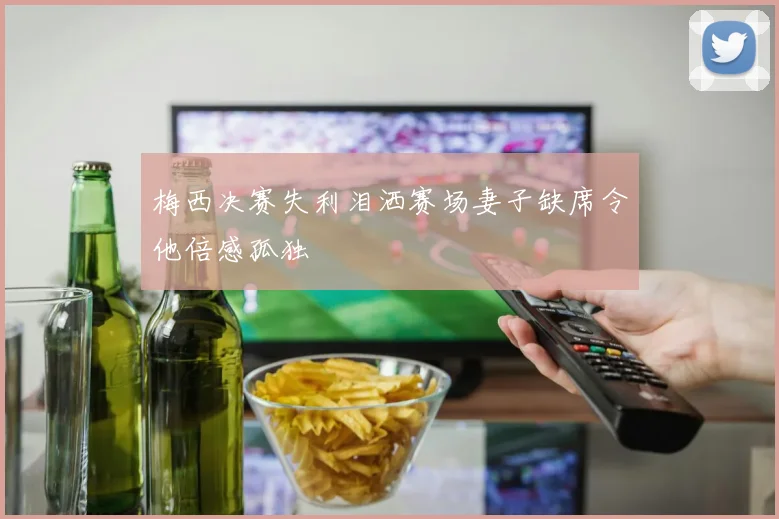 梅西决赛失利泪洒赛场妻子缺席令他倍感孤独
