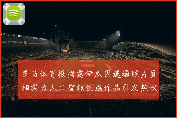 罗马体育报揭露伊瓜因邋遢照片真相实为人工智能生成作品引发热议