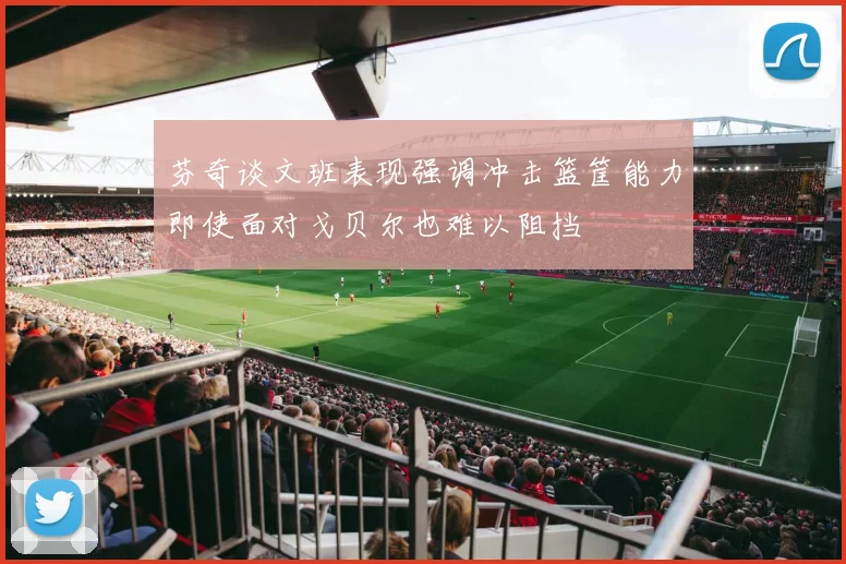 芬奇谈文班表现强调冲击篮筐能力即使面对戈贝尔也难以阻挡