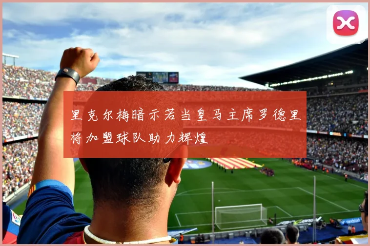 里克尔梅暗示若当皇马主席罗德里将加盟球队助力辉煌