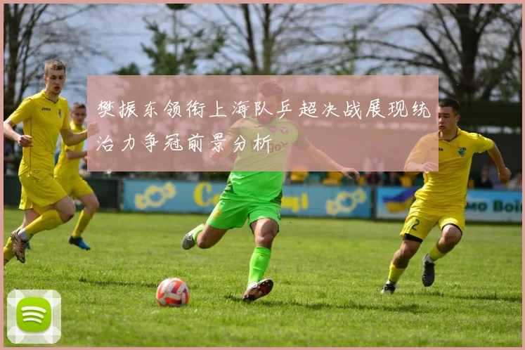 樊振东领衔上海队乒超决战展现统治力争冠前景分析