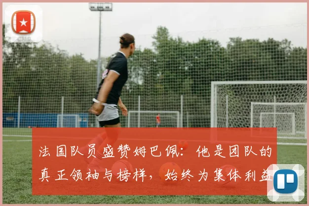 法国队员盛赞姆巴佩：他是团队的真正领袖与榜样，始终为集体利益考虑