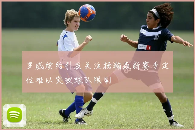 罗威续约引发关注杨瀚森新赛季定位难以突破球队限制