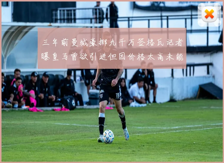 三年前曼城豪掷九千万签格瓦记者曝皇马曾欲引进但因价格太高未能成行
