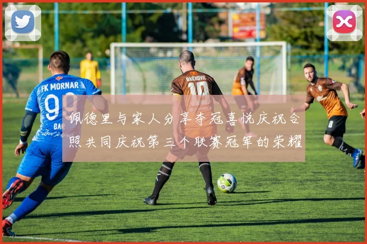 佩德里与家人分享夺冠喜悦庆祝合照共同庆祝第三个联赛冠军的荣耀时刻