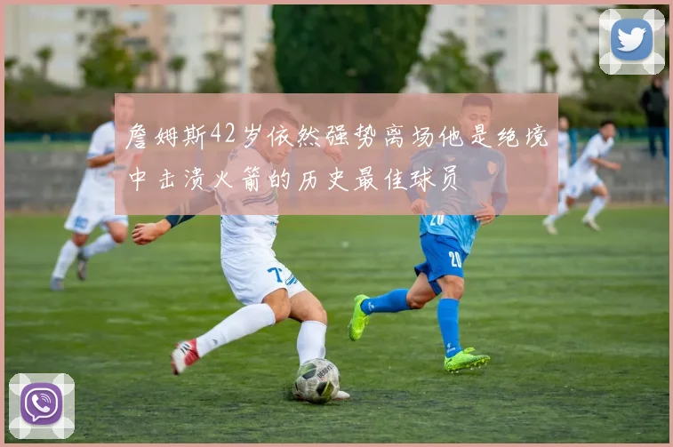 詹姆斯42岁依然强势离场他是绝境中击溃火箭的历史最佳球员