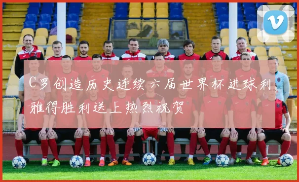 C罗创造历史连续六届世界杯进球利雅得胜利送上热烈祝贺