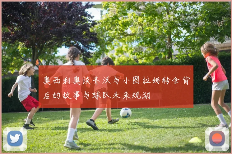 奥西利奥谈齐沃与小图拉姆转会背后的故事与球队未来规划