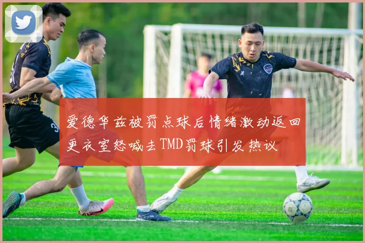 爱德华兹被罚点球后情绪激动返回更衣室怒喊去TMD罚球引发热议