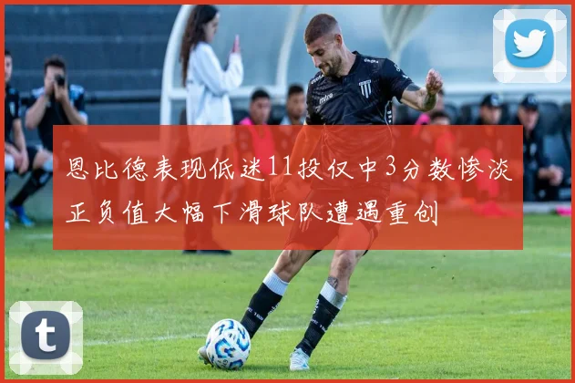 恩比德表现低迷11投仅中3分数惨淡正负值大幅下滑球队遭遇重创