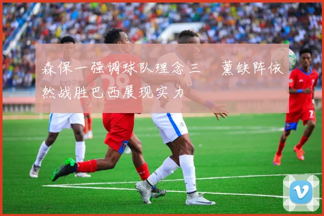 森保一强调球队理念三笘薰缺阵依然战胜巴西展现实力