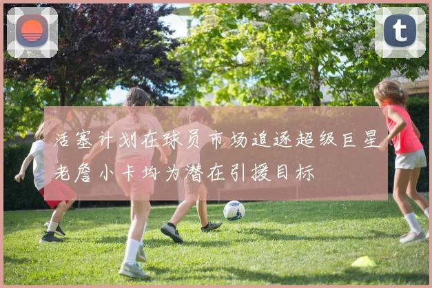 活塞计划在球员市场追逐超级巨星老詹小卡均为潜在引援目标